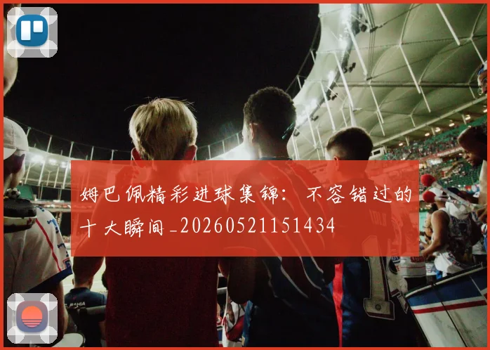 姆巴佩精彩进球集锦:不容错过的十大瞬间_20260521151434