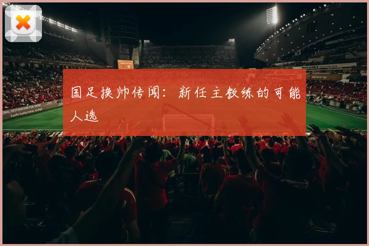国足换帅传闻:新任主教练的可能人选