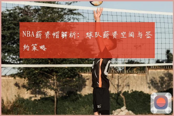 NBA薪资帽解析：球队薪资空间与签约策略