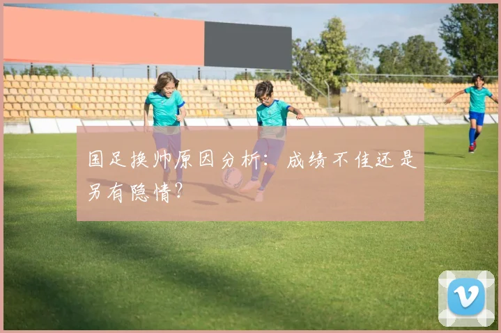 国足换帅原因分析:成绩不佳还是另有隐情?