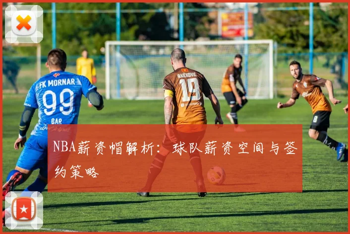 NBA薪资帽解析：球队薪资空间与签约策略
